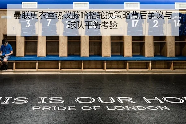 曼联更衣室热议滕哈格轮换策略背后争议与球队平衡考验