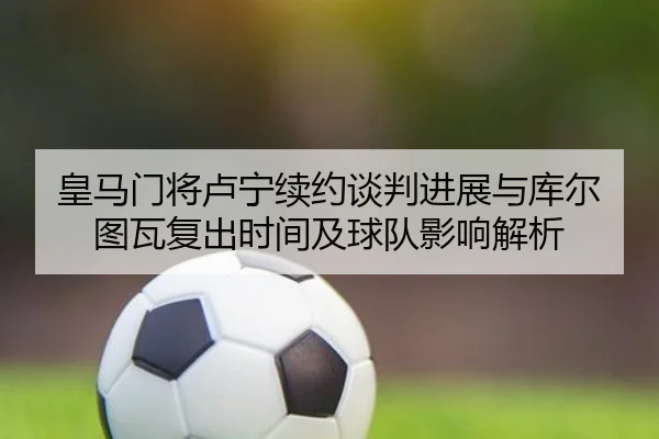 皇马门将卢宁续约谈判进展与库尔图瓦复出时间及球队影响解析