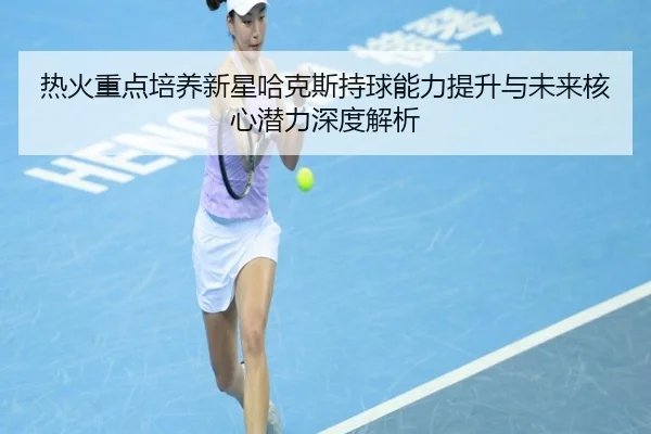 热火重点培养新星哈克斯持球能力提升与未来核心潜力深度解析